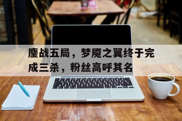 b体育 官网-关于鏖战五局，梦魇之翼终于完成三杀，粉丝高呼其名的信息