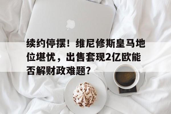 b体育官方入口-续约停摆！维尼修斯皇马地位堪忧，出售套现2亿欧能否解财政难题？的简单介绍
