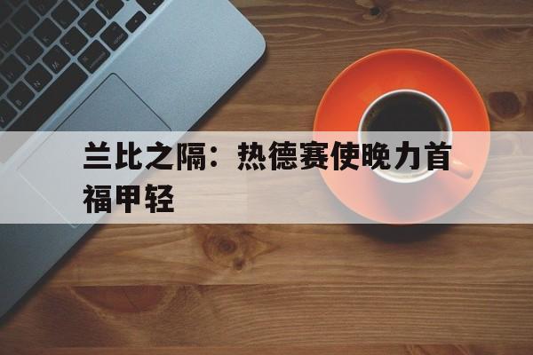 b体育 官网-包含兰比之隔：热德赛使晚力首福甲轻的词条